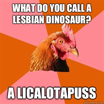 What do you call a lesbian dinosaur? A licalotapuss  Anti-Joke Chicken