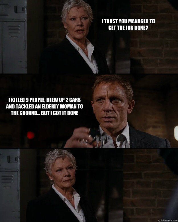 I trust you managed to get the job done? I killed 9 people, blew up 2 cars and tackled an elderly woman to the ground... But I got it done  Priorities Bond