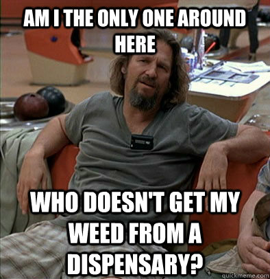 Am I the only one around here who doesn't get my weed from a dispensary? - Am I the only one around here who doesn't get my weed from a dispensary?  The Dude