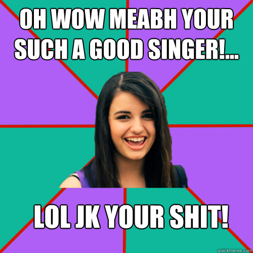 Oh wow meabh your such a good singer!... lol jk YOUR SHIT!  Rebecca Black