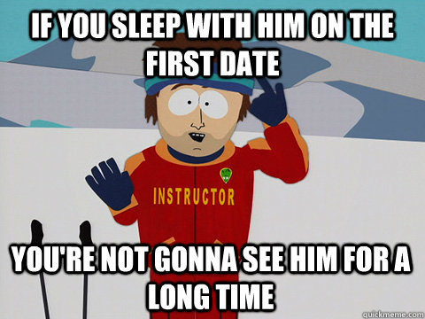 if you sleep with him on the first date you're not gonna see him for a long time   Youre gonna have a bad time