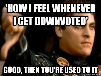 'How i feel whenever i get downvoted' Good, then you're used to it  Downvoting Roman