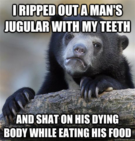 I ripped out a man's jugular with my teeth And shat on his dying body while eating his food  Confession Bear