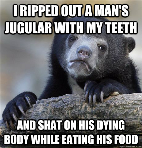 I ripped out a man's jugular with my teeth And shat on his dying body while eating his food - I ripped out a man's jugular with my teeth And shat on his dying body while eating his food  Confession Bear