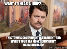 Want to hear a joke?

 This town's government is excellent, and spends your tax money efficiently. HAHAHAHAHAHA! - Want to hear a joke?

 This town's government is excellent, and spends your tax money efficiently. HAHAHAHAHAHA!  Ron Swanson