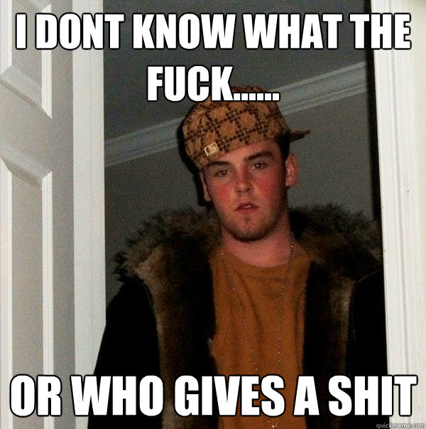 I Dont know what the fuck...... or who gives a shit  Scumbag Steve
