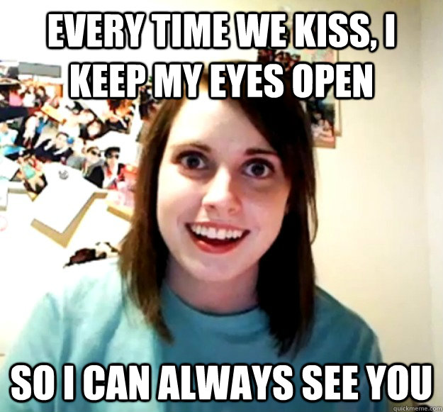 Every time we kiss, i keep my eyes open so i can always see you  Overly Attached Girlfriend