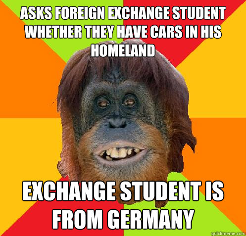 Asks foreign exchange student whether they have cars in his homeland Exchange student is from Germany  Culturally Oblivious Orangutan