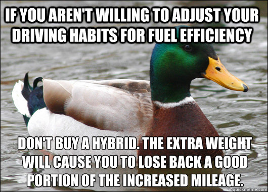 If you aren't willing to adjust your driving habits for fuel efficiency don't buy a hybrid. The extra weight will cause you to lose back a good portion of the increased mileage.  Actual Advice Mallard