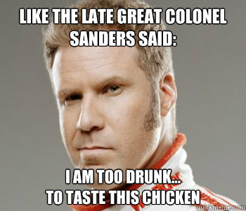Like the late great colonel sanders said: I am too drunk...
to taste this chicken - Like the late great colonel sanders said: I am too drunk...
to taste this chicken  Ricky-Bobby