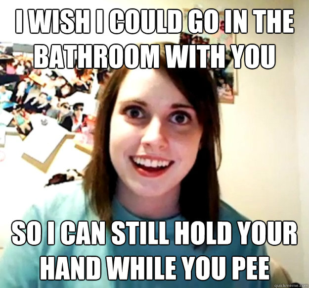 I WISH I COULD GO IN THE BATHROOM WITH YOU SO I CAN STILL HOLD YOUR HAND WHILE YOU PEE  Overly Attached Girlfriend