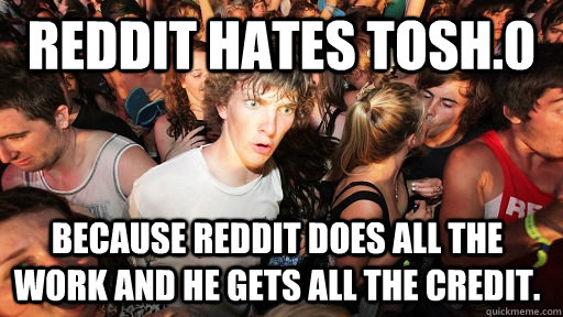 Reddit hates Tosh.0 because Reddit does all the work and he gets all the credit.  - Reddit hates Tosh.0 because Reddit does all the work and he gets all the credit.   Sudden Clarity Clarence