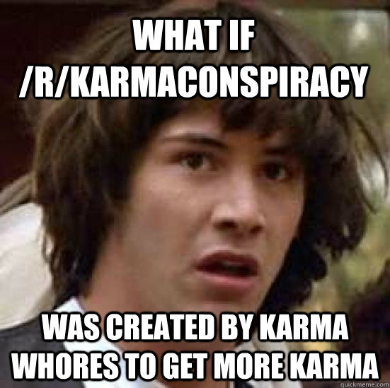 What If /r/karmaconspiracy was created by karma whores to get more karma - What If /r/karmaconspiracy was created by karma whores to get more karma  conspiracy keanu