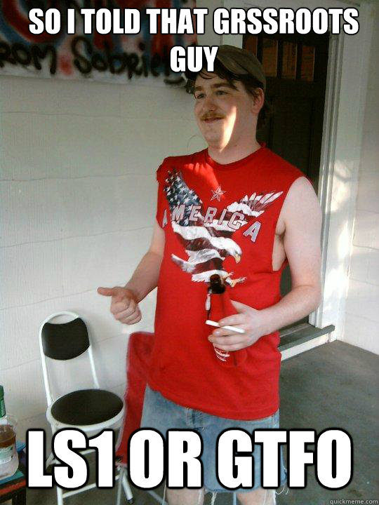 So I told that grssroots guy ls1 or gtfo  Redneck Randal