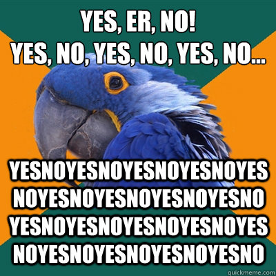 Yes, er, no!
YES, no, yes, no, yes, no... yesnoyesnoyesnoyesnoyesnoyesnoyesnoyesnoyesnoyesnoyesnoyesnoyesnoyesnoyesnoyesnoyesnoyesno  Paranoid Parrot