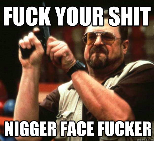 fuck your shit nigger face fucker   Angry Walter