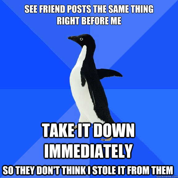 See friend posts the same thing 
right before me Take it down immediately  so they don't think I stole it from them   Socially Awkward Penguin