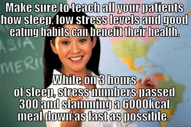 MAKE SURE TO TEACH ALL YOUR PATIENTS HOW SLEEP, LOW STRESS LEVELS AND GOOD EATING HABITS CAN BENEFIT THEIR HEALTH. WHILE ON 3 HOURS OF SLEEP, STRESS NUMBERS PASSED 300 AND SLAMMING A 6000KCAL MEAL DOWN AS FAST AS POSSIBLE.  Unhelpful High School Teacher