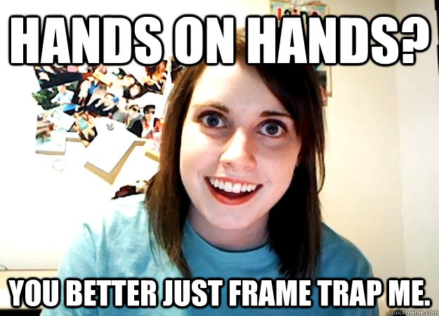 Hands on hands? You better just frame trap me.  Overly Attached Girlfriend