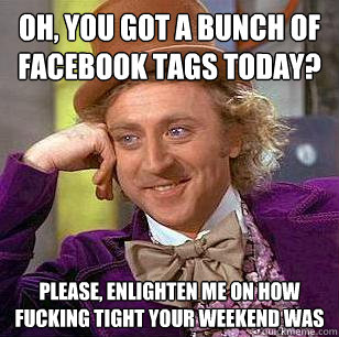 Oh, you got a bunch of Facebook tags today? Please, enlighten me on how fucking tight your weekend was  Condescending Wonka