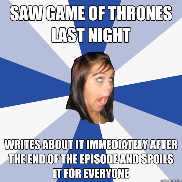 Saw Game of Thrones last night Writes about it IMMEDIATELY AFTER the end of the episode and spoils it for everyone  Annoying Facebook Girl