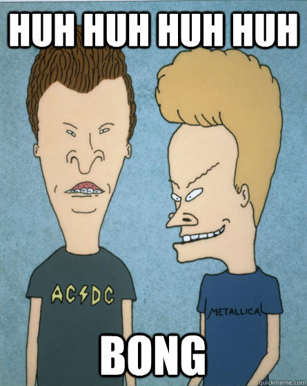 Huh huh huh huh Bong  Beavis and Butthead