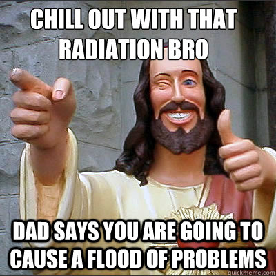 chill out with that radiation bro dad says you are going to cause a flood of problems  Buddy jesus