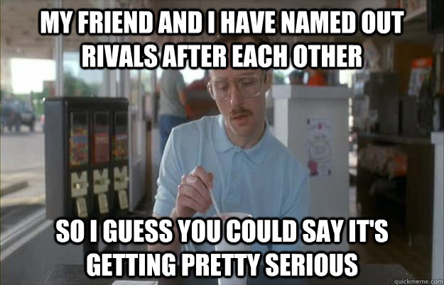 My friend and I have named out rivals after each other so i guess you could say it's getting pretty serious  