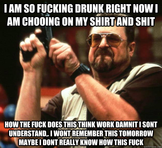 I am so fucking drunk right now I am chooiNG ON MY SHIRT AND SHIT HOW THE FUCK DOES THIS THINK WORK DAMNIT I SONT UNDERSTAND,. I WONT REMEMBER THIS TOMORROW MAYBE I DONT REALLY KNOW HOW THIS FUCK  Angry Walter