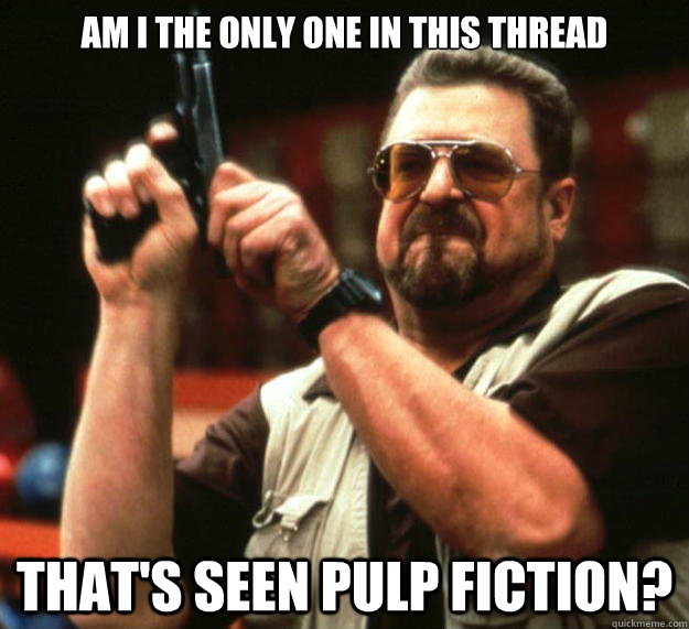 am I the only one in this thread that's seen pulp fiction?  Angry Walter
