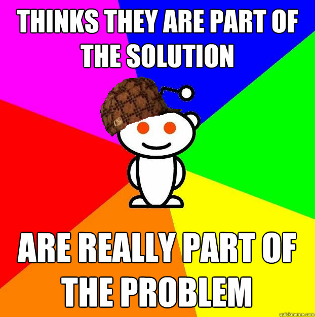 Thinks they are part of the solution Are really part of the problem  Scumbag Redditor