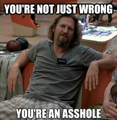 you're not just wrong  you're an asshole  The Dude