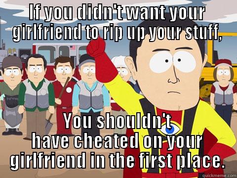 IF YOU DIDN'T WANT YOUR GIRLFRIEND TO RIP UP YOUR STUFF, YOU SHOULDN'T HAVE CHEATED ON YOUR GIRLFRIEND IN THE FIRST PLACE. Captain Hindsight