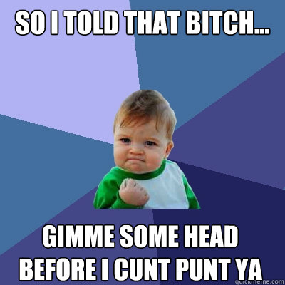 So i told that bitch... gimme some head before i cunt punt ya  Success Kid