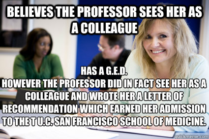 Believes the professor sees her as a colleague  Has a G.E.D. 
however the professor did in fact see her as a colleague and wrote her a letter of recommendation which earned her admission to the t u.c. san francisco school of medicine.   Middle-aged nontraditional college student