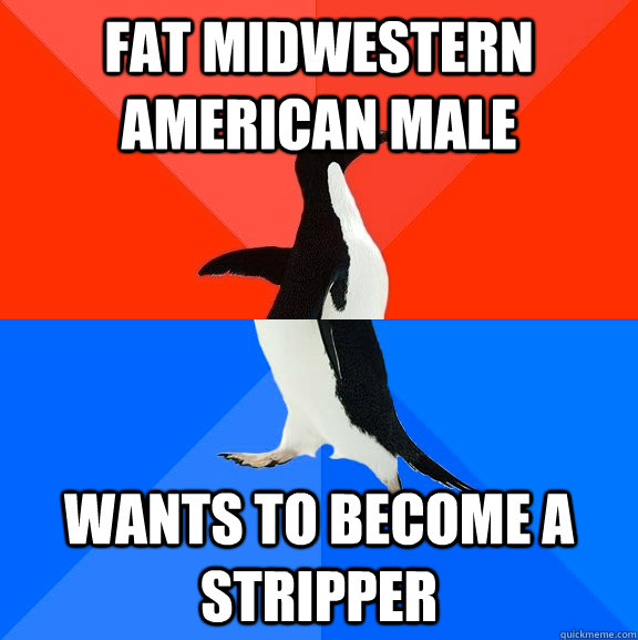 fat Midwestern american male wants to become a stripper - fat Midwestern american male wants to become a stripper  Socially Awesome Awkward Penguin