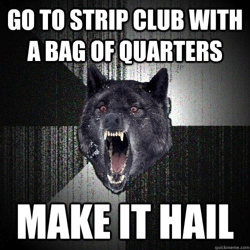 go to strip club with a bag of quarters make it hail  Insanity Wolf