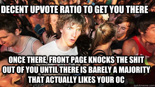 Decent upvote ratio to get you there Once there, front page knocks the shit out of you until there is barely a majority that actually likes your OC - Decent upvote ratio to get you there Once there, front page knocks the shit out of you until there is barely a majority that actually likes your OC  Sudden Clarity Clarence
