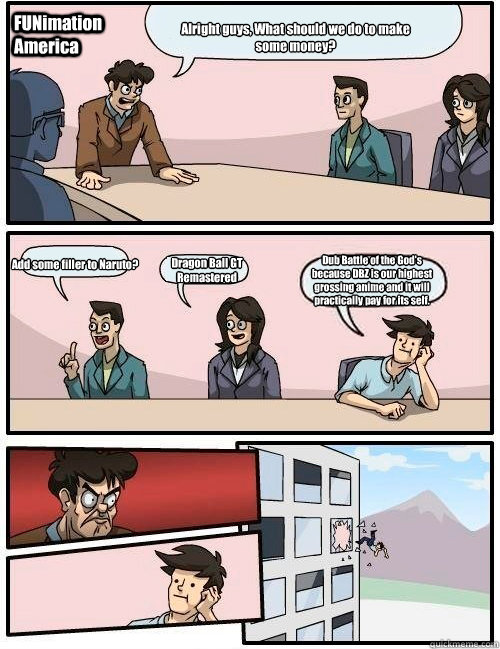 Alright guys, What should we do to make some money? Add some filler to Naruto? Dragon Ball GT Remastered  Dub Battle of the God's because DBZ is our highest grossing anime and it will practically pay for its self. FUNimation America  Boardroom Suggestion