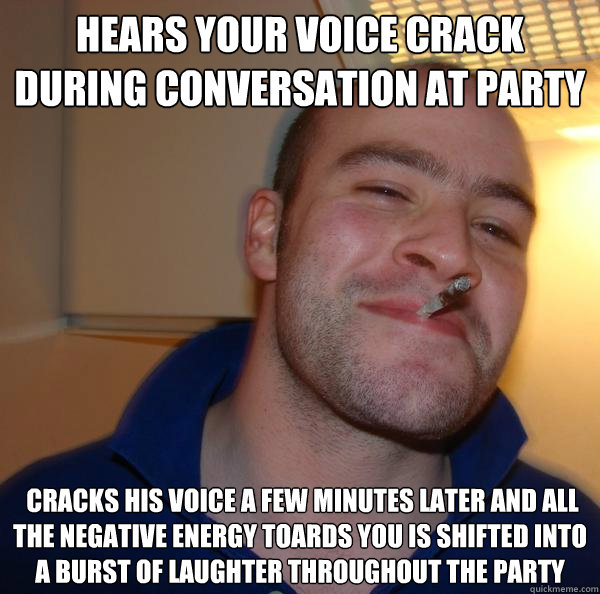 hears your voice crack during conversation at party  cracks his voice a few minutes later and all the negative energy toards you is shifted into a burst of laughter throughout the party - hears your voice crack during conversation at party  cracks his voice a few minutes later and all the negative energy toards you is shifted into a burst of laughter throughout the party  Misc