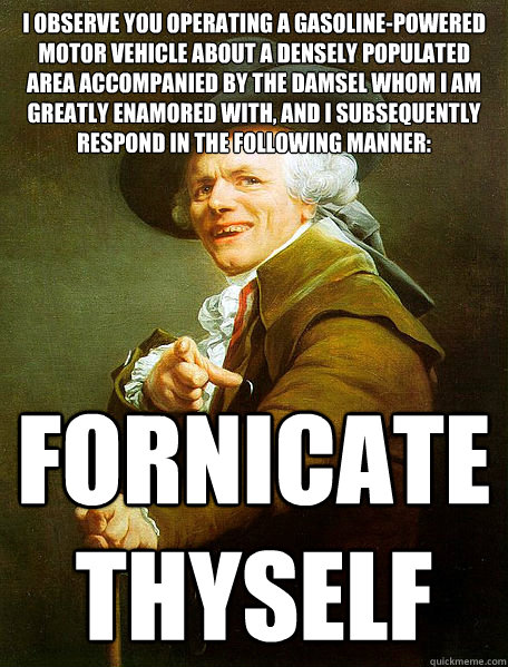 I observe you operating a gasoline-powered motor vehicle about a densely populated area accompanied by the damsel whom i am greatly enamored with, and I subsequently respond in the following manner: Fornicate
thyself - I observe you operating a gasoline-powered motor vehicle about a densely populated area accompanied by the damsel whom i am greatly enamored with, and I subsequently respond in the following manner: Fornicate
thyself  Joseph Decreaux