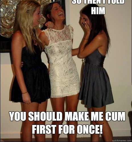 so then i told him You should make me cum first for once!  Vindictive Girls