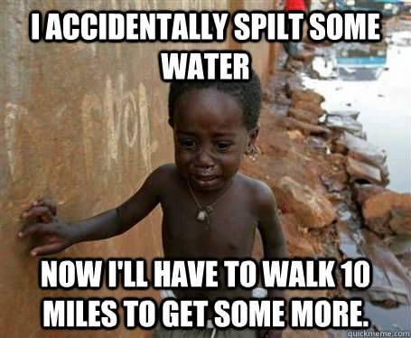 I accidentally spilt some water Now I'll have to walk 10 miles to get some more.  Third World Problems