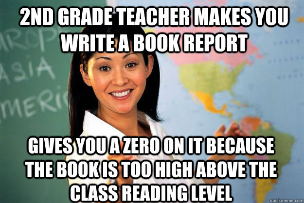 2nd Grade Teacher makes you write a book report Gives you a zero on it because the book is too high above the class reading level  Unhelpful High School Teacher