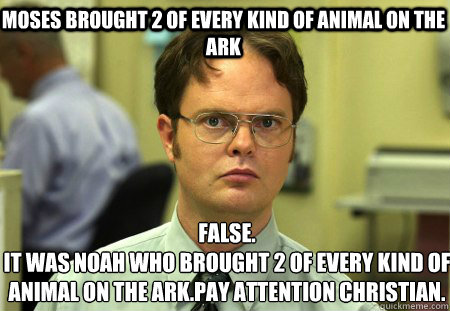 Moses brought 2 of every kind of animal on the ark False.
It was noah who brought 2 of every kind of animal on the ark.pay attention christian.  Schrute