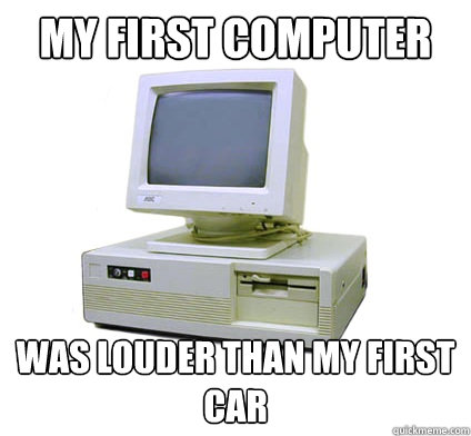 My first computer Was louder than my first car  Your First Computer