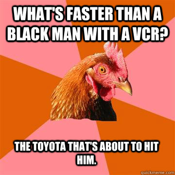 What's faster than a black man with a VCR? The Toyota that's about to hit him. - What's faster than a black man with a VCR? The Toyota that's about to hit him.  Anti-Joke Chicken