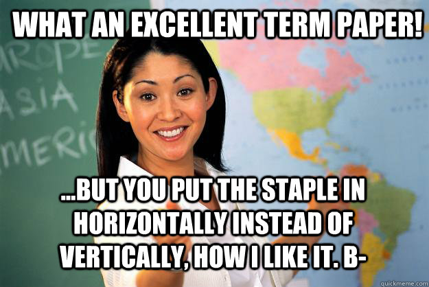 What an excellent term paper! ...but you put the staple in horizontally instead of vertically, how I like it. B-  Unhelpful High School Teacher