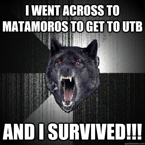 i went across to Matamoros to get to UTB and i survived!!!  Insanity Wolf