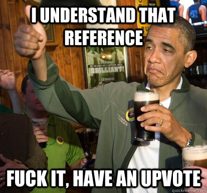 I understand that reference fuck it, have an upvote  Upvote Obama